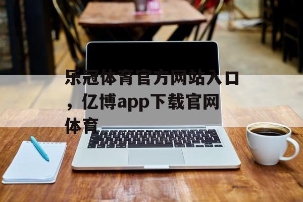 乐冠体育官方网站入口，亿博app下载官网体育