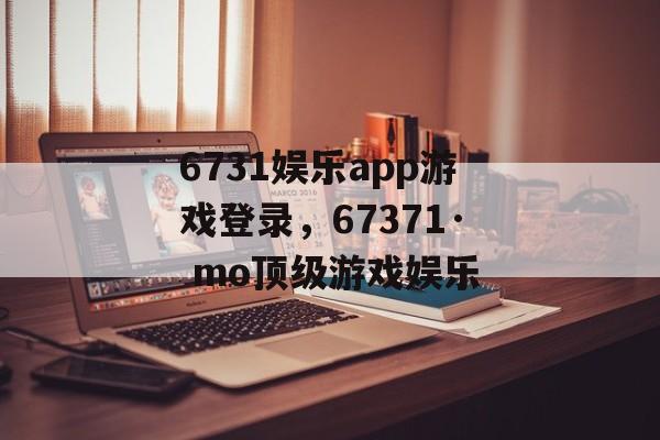 6731娱乐app游戏登录，67371· mo顶级游戏娱乐